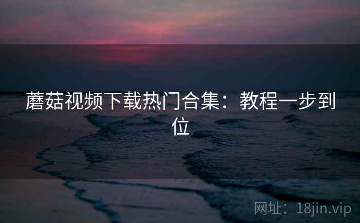 蘑菇视频下载热门合集：教程一步到位