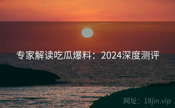 专家解读吃瓜爆料：2024深度测评