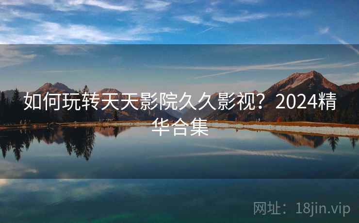 如何玩转天天影院久久影视？2024精华合集