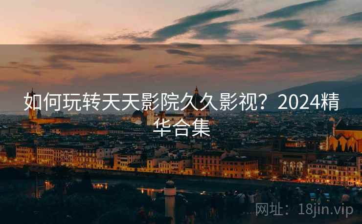 如何玩转天天影院久久影视？2024精华合集