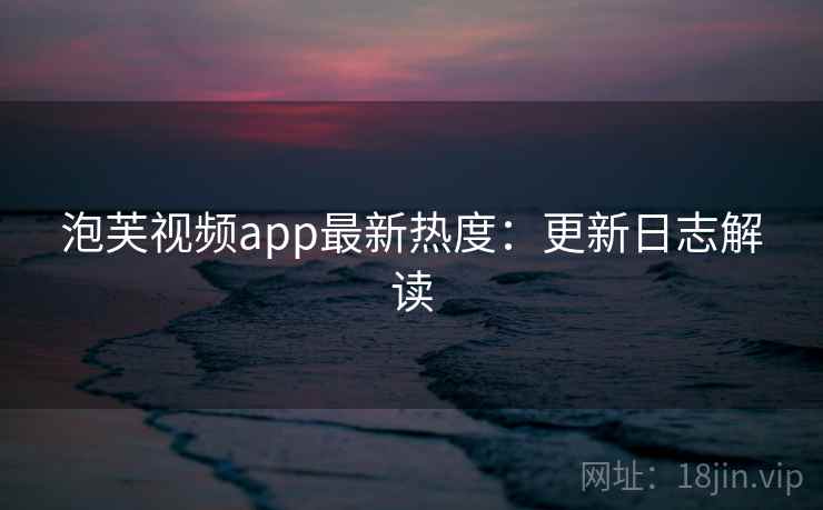 泡芙视频app最新热度：更新日志解读