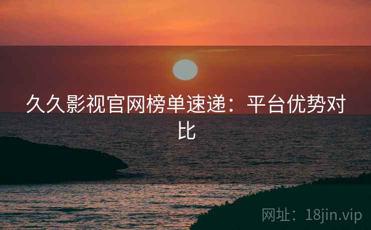 久久影视官网榜单速递：平台优势对比