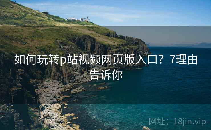 如何玩转p站视频网页版入口？7理由告诉你