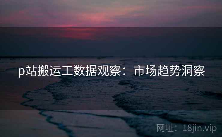 p站搬运工数据观察：市场趋势洞察