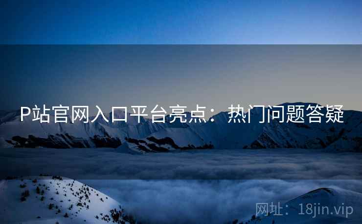 P站官网入口平台亮点：热门问题答疑