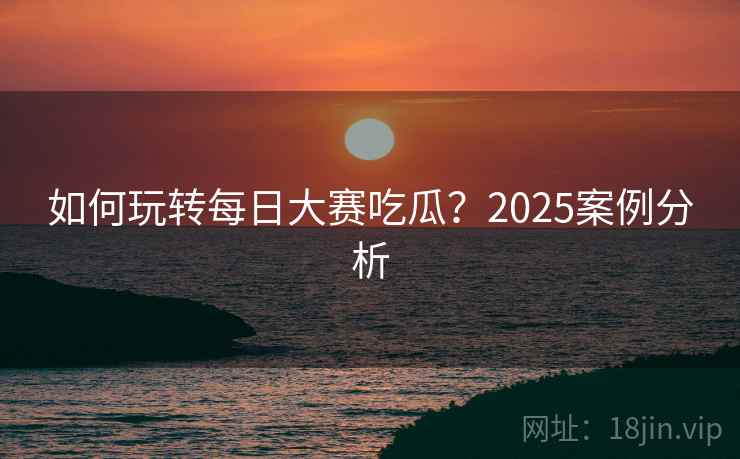 如何玩转每日大赛吃瓜？2025案例分析