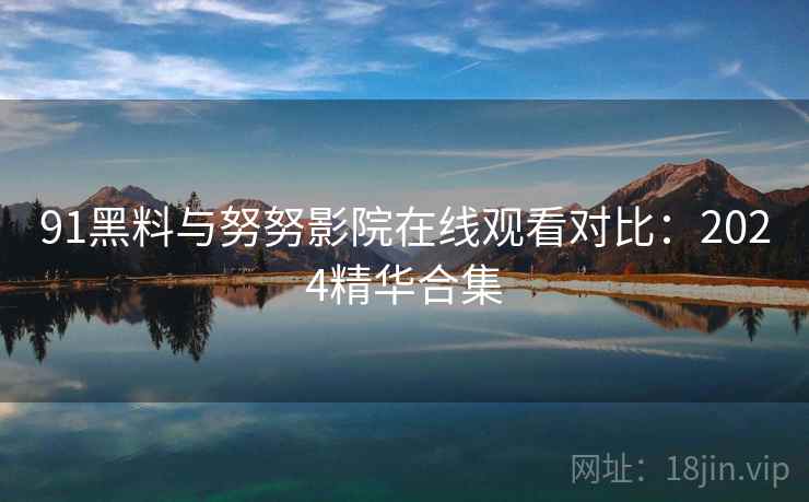91黑料与努努影院在线观看对比：2024精华合集