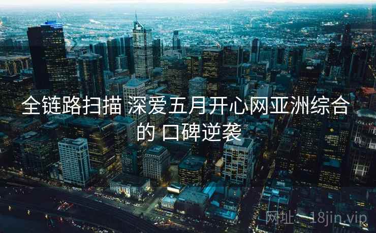 全链路扫描 深爱五月开心网亚洲综合 的 口碑逆袭